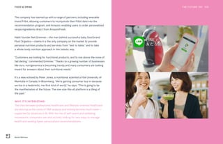 Nestle Wellness
THE FUTURE 100FOOD & DRINK 109
The company has teamed up with a range of partners, including wearable
brand Fitbit, allowing customers to incorporate their Fitbit data into the
recommendation program, and Amazon, enabling users to order personalized
recipe ingredients direct from AmazonFresh.
Habit founder Neil Grimmer—the man behind successful baby food brand
Plum Organics—claims it is the only company on the market to provide
personal nutrition products and services from “test to table,” and to take
a whole-body nutrition approach in this holistic way.
“Customers are looking for functional products, and to rise above the noise of
fad dieting,” commented Grimmer. “Thanks to a growing number of businesses
like ours, nutrigenomics is becoming trendy and many consumers are looking
inward for answers about their nutritional needs.”
It’s a view echoed by Peter Jones, a nutritional scientist at the University of
Manitoba in Canada, in Bloomberg. “We’re getting consumer buy-in because
we live in a hedonistic, me-first kind of world,” he says. “This is going to be
the manifestation of the future. The one-size-fits-all platform is a thing of
the past.”
WHY IT’S INTERESTING:
The lines between professional healthcare and lifestyle-oriented healthcare
are blurring as the costs of DNA analysis and testing become much lower—
supported by advances in AI. With the rise of self-quant and wellbeing
movements, consumers are also actively looking for new ways to manage
health and seeking hyper-personalized recommendations.
 