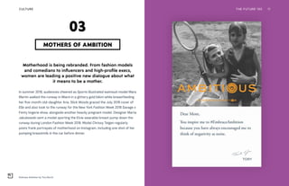 Embrace Ambition by Tory Burch
THE FUTURE 100 11
Motherhood is being rebranded. From fashion models
and comedians to influencers and high-profile execs,
women are leading a positive new dialogue about what
it means to be a mother.
In summer 2018, audiences cheered as Sports Illustrated swimsuit model Mara
Martin walked the runway in Miami in a glittery gold bikini while breastfeeding
her five-month-old-daughter Aria. Slick Woods graced the July 2018 cover of
Elle and also took to the runway for the New York Fashion Week 2018 Savage x
Fenty lingerie show, alongside another heavily pregnant model. Designer Marta
Jakubowski sent a model sporting the Elvie wearable breast pump down the
runway during London Fashion Week 2018. Model Chrissy Teigen regularly
posts frank portrayals of motherhood on Instagram, including one shot of her
pumping breastmilk in the car before dinner.
MOTHERS OF AMBITION
03
CULTURE
 