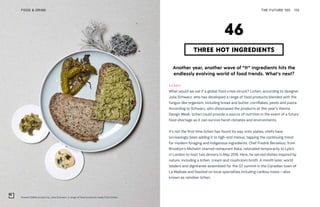 Unseen Edible project by Julia Schwarz, a range of food products made from lichen
THE FUTURE 100FOOD & DRINK 110
Another year, another wave of “It” ingredients hits the
endlessly evolving world of food trends. What’s next?
Lichen
What would we eat if a global food crisis struck? Lichen, according to designer
Julia Schwarz, who has developed a range of food products blended with the
fungus-like organism, including bread and butter, cornflakes, pesto and pasta.
According to Schwarz, who showcased the products at this year’s Vienna
Design Week, lichen could provide a source of nutrition in the event of a future
food shortage as it can survive harsh climates and environments.
It’s not the first time lichen has found its way onto plates; chefs have
increasingly been adding it to high-end menus, tapping the continuing trend
for modern foraging and indigenous ingredients. Chef Fredrik Berselius, from
Brooklyn’s Michelin-starred restaurant Aska, relocated temporarily to Lyle’s
in London to host two dinners in May 2018. Here, he served dishes inspired by
nature, including a lichen, cream and mushroom broth. A month later, world
leaders and dignitaries assembled for the G7 summit in the Canadian town of
La Malbaie and feasted on local specialties including caribou moss—also
known as reindeer lichen.
THREE HOT INGREDIENTS
46
 