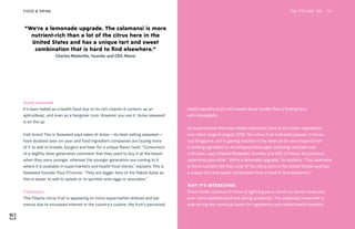 THE FUTURE 100FOOD & DRINK 111
Dulse seaweed
It’s been hailed as a health food due to its rich vitamin A content, as an
aphrodisiac, and even as a hangover cure. However you use it, dulse seaweed
is on the up.
Irish brand This is Seaweed says sales of dulse—its best-selling seaweed—
have doubled year-on-year and food ingredient companies are buying more
of it to add to breads, burgers and beer for a unique flavor twist. “Consumers
of a slightly older generation comment that they used to buy it at the beach
when they were younger, whereas the younger generation are coming to it
where it is available in supermarkets and health food stores,” explains This is
Seaweed founder Paul O’Connor. “They are bigger fans of the flaked dulse as
this is easier to add to salads or to sprinkle onto eggs or avocados.”
Calamansi
This Filipino citrus fruit is appearing on more supermarket shelves and bar
menus due to increased interest in the country’s cuisine, the fruit’s perceived
health benefits and a tart-sweet flavor profile that is finding favor
with mixologists.
UK supermarket Waitrose added calamansi juice to its Cooks’ Ingredients
own-label range in August 2018. The citrus fruit is already popular in Korea
and Singapore, and is gaining traction in the West as its uses expand from
a cooking ingredient to encompass beverages, including cocktails and
craft beer, says Charles Medenilla, founder and CEO of Mansi, the premium
calamansi juice drink. “We’re a lemonade upgrade,” he explains. “The calamansi
is more nutrient-rich than a lot of the citrus here in the United States and has
a unique tart and sweet combination that is hard to find elsewhere.”
WHY IT’S INTERESTING:
Food trends continue to move at lightning pace, driven by social media and
ever more sophisticated and daring audiences. The wellbeing movement is
also driving the continual quest for ingredients with added health benefits.
“We’re a lemonade upgrade. The calamansi is more
nutrient-rich than a lot of the citrus here in the
United States and has a unique tart and sweet
combination that is hard to find elsewhere.”
Charles Medenilla, founder and CEO, Mansi
 