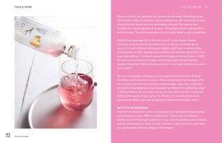 O.Vine wine water
THE FUTURE 100FOOD & DRINK 114
OVine is another non-alcoholic wine grape-infused water. Created by Israeli
startup Wine Water, it combines natural spring water with an infusion of wine
grape skins and seeds from the winemaking process. The makers say it
contains the natural ingredients of wine—including its aroma and benefits—
but no alcohol. The drink is available in red or white variants, still or sparkling.
Alcohol-free beverages are on the rise, period. London-based Seedlip
continues to inject growth and excitement into the non-alcoholic spirits
sector—its zeal attracted drinks giant Diageo, which took a minority stake
in the business in 2016. Seedlip crafts distilled non-alcoholic spirits free from
sugar and additives. The brand expanded its range with a new flavour in 2018:
Grove 42, a citrus blend of oranges, lemon peel, ginger and lemongrass.
Seedlip’s November 2018 cocktail book offers “a new way to drink when you’re
not drinking.”
Bars are increasingly switching on to this opportunity. New York’s Existing
Conditions, which opened in summer 2018, has dedicated the first page of its
menu to four alcohol-free cocktails. London’s vegan, sugar-free, wheat-free
and alcohol-free Redemption Bar exceeded its £300,000 crowdfunding target
in 2018 to finance two more sites across the city. Also in London, September
2018 saw the launch of pop-up bar the Ministry of International Specialty
Concoctions (MISC), which served globally inspired non-alcoholic drinks.
WHY IT’S INTERESTING:
“Alcohol-free lifestyle is on the up, and people are frustrated because there’s
limited options in bars,” MISC’s website notes. “That is why we rolled our
sleeves up and introduced Londoners to new and exciting drinks, free of empty
calories and hangovers. These are not mocktails, organic juices or craft soda,
but a completely different category of beverage.”
 