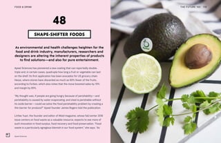 Apeel Sciences
THE FUTURE 100FOOD & DRINK 115
As environmental and health challenges heighten for the
food and drink industry, manufacturers, researchers and
designers are altering the inherent properties of products
to find solutions—and also for pure entertainment.
Apeel Sciences has pioneered a new coating that can reportedly double,
triple and, in certain cases, quadruple how long a fruit or vegetable can last
on the shelf. Its first application has been avocados for US grocery chain
Harps, where stores have discarded as much as 60% fewer of the fruits,
according to Forbes, which also notes that the move boosted sales by 10%
and margin by 65%.
“My thought was, if people are going hungry because of perishability—and
perishability is caused by water evaporating, and steel is perishable without
its oxide barrier—could we solve the food perishability problem by creating a
thin barrier for produce?” Apeel founder James Rogers told the publication.
LinYee Yuan, the founder and editor of Mold magazine, whose fall/winter 2018
issue centers on food waste as a valuable resource, expects to see more of
such innovation in food surplus, food recovery and food preservation. “Food
waste is a particularly egregious blemish in our food system,” she says. “As
SHAPE-SHIFTER FOODS
48
 