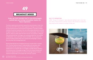 Left: Avocado Toast cocktail
Right: Wake and Bake cocktail at The Aviary. Credit Sarah and Allen Hemberger
THE FUTURE 100FOOD & DRINK 117
Order up! From avocado toast to everything bagels,
cocktail bars are turning to breakfast classics for
flavor inspiration.
The Aviary experimental cocktail bar opened its second location in New York
City at the end of 2017. The bar, which originated in Chicago, is renowned for
its unconventional flavors and innovative presentations. The Wake and Bake
cocktail is the perfect example of this; the coffee-spiked Manhattan is served
alongside a balloon filled with the scent of an everything bagel, which is sliced
open for visitors to inhale when the drink is served. The cocktail is “riffing off
that quintessential New York bagel, and a quintessentially New York cocktail,
the Manhattan,” Aviary chef Grant Achatz told WWD. “So we combine the
aroma of freshly brewed coffee and a toasted everything bagel. It seemed
like a very New York morning thing to do.”
Boston’s Bar Mezzana has reimagined the buzzy avocado toast in cocktail
form. The drink features a base of vodka blended with avocados, which
is combined with kale syrup and lime juice, then finished with a spicy
breadcrumb rim. At the Ever Bar in Los Angeles, the Night Market Sweats is
the cocktail version of sausage and eggs. Chorizo fat-washed whiskey and
chicharrón (Spanish fried pork) are combined with egg white for a hearty
breakfast-inspired take on the classic New York Sour cocktail.
BREAKFAST BOOZE
49
WHY IT’S INTERESTING:
JOMO—the joy of missing out—sees millennials opting to stay in more than
ever before. These inventive cocktails, however, offer drinkers an experience
they would be hard-pressed to recreate on their own.
 