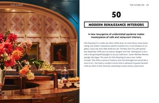 Felix Roasting Co in Manhattan. Photography by Adrian Gaut
THE FUTURE 100FOOD & DRINK 118
A new resurgence of understated opulence makes
masterpieces of café and restaurant interiors.
Felix Roasting Co is unlike any other coffee shop. Its stone floors, brass dome
ceiling, and modern renaissance palette combine into a cross between an art
gallery, luxury bar and a Wes Anderson set. The New York City café opened
late September 2018 and is by interior designer Ken Fulk. “Getting Ken to do a
café is like getting Michelangelo to do your bathroom,” owner Matthew Moinian
jokingly told Vogue. The vision for Felix Roasting Co was a new “coffee
concept” that offers a sense of mastery. Even the beverages are served like a
work of art—the hickory-smoked s’mores latte is delivered to guests beneath
a bell jar which is then removed, unleashing a smoky hickory-wood scent.
MODERN RENAISSANCE INTERIORS
50
 