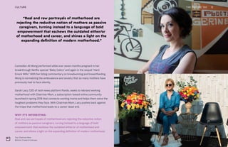 Top: Chairman Mom
Bottom: Create & Cultivate
“Real and raw portrayals of motherhood are
rejecting the reductive notion of mothers as passive
caregivers, turning instead to a language of bold
empowerment that eschews the outdated either/or
of motherhood and career, and shines a light on the
expanding definition of modern motherhood.”
THE FUTURE 100 12
Comedian Ali Wong performed while over seven months pregnant in her
breakthrough Netflix special “Baby Cobra” and again in the sequel “Hard
Knock Wife.” With her biting commentary on breadwinning and breastfeeding,
Wong is normalizing the ambivalence and anxiety that so many mothers have
previously had to face silently.
Sarah Lacy, CEO of tech news platform Pando, seeks to rebrand working
motherhood with Chairman Mom, a subscription-based online community
launched in spring 2018 that connects working moms and helps them solve the
toughest problems they face. With Chairman Mom, Lacy pushes back against
the trope that motherhood leads to a career dead end.
WHY IT’S INTERESTING:
Real and raw portrayals of motherhood are rejecting the reductive notion
of mothers as passive caregivers, turning instead to a language of bold
empowerment that eschews the outdated either/or of motherhood and
career, and shines a light on the expanding definition of modern motherhood.
CULTURE
 