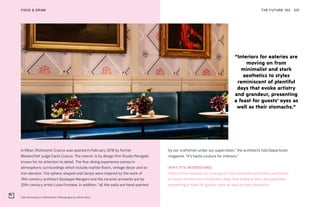 Felix Roasting Co in Manhattan. Photography by Adrian Gaut
THE FUTURE 100FOOD & DRINK 120
In Milan, Ristorante Cracco was opened in February 2018 by former
MasterChef judge Carlo Cracco. The interior is by design firm Studio Peregalli,
known for its attention to detail. The fine-dining experience comes in
atmospheric surroundings which include marble floors, vintage decor and an
iron elevator. The sphere-shaped wall lamps were inspired by the work of
19th-century architect Giuseppe Mengoni and the ceramic artworks are by
20th-century artist Lucio Fontana. In addition, “all the walls are hand-painted
by our craftsmen under our supervision,” the architects told Departures
magazine. “It’s haute couture for interiors.”
WHY IT’S INTERESTING:
Interiors for eateries are moving on from minimalist and stark aesthetics
to styles reminiscent of plentiful days that evoke artistry and grandeur,
presenting a feast for guests’ eyes as well as their stomachs.
“Interiors for eateries are
moving on from
minimalist and stark
aesthetics to styles
reminiscent of plentiful
days that evoke artistry
and grandeur, presenting
a feast for guests’ eyes as
well as their stomachs.”
 