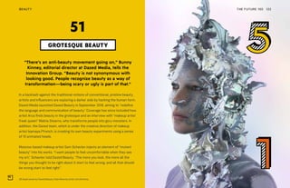 3D Head series by Dazed Beauty. Kate Moss by artist Jon Emmony
THE FUTURE 100 122
“There’s an anti-beauty movement going on,” Bunny
Kinney, editorial director at Dazed Media, tells the
Innovation Group. “Beauty is not synonymous with
looking good. People recognize beauty as a way of
transformation—being scary or ugly is part of that.”
In a backlash against the traditional notions of conventional, pristine beauty,
artists and influencers are exploring a darker side by hacking the human form.
Dazed Media launched Dazed Beauty in September 2018, aiming to “redefine
the language and communication of beauty.” Coverage has since included how
artist Arca finds beauty in the grotesque and an interview with “makeup artist
freak queen” Malina Stearns, who transforms people into gory monsters. In
addition, the Dazed team, which is under the creative direction of makeup
artist Isamaya Ffrench, is creating its own beauty experiments using a series
of 10 animated heads.
Moscow-based makeup artist Sam Schavlev injects an element of “mutant
beauty” into his works. “I want people to feel uncomfortable when they see
my art,” Schavlev told Dazed Beauty. “The more you look, the more all the
things you thought to be right about it start to feel wrong, and all that should
be wrong start to feel right.”
GROTESQUE BEAUTY
51
BEAUTY
 