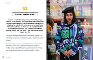 Lil Miquela
BEAUTY THE FUTURE 100 124
An army of virtual models was summoned by luxury
fashion house Balmain in summer 2018 as brands turn to
computer-generated (CG) personalities for inspiration. In
collaboration with British artist Cameron-James Wilson,
Balmain has introduced three new CG members to front
runways and campaigns. The Balmain Virtual Army
includes Shudu, aka “the world’s first digital supermodel,”
Margot and Zhi.
“The idea of computer-generated models or celebrities we have seen in the
last five years or so,” Bunny Kinney, editorial director at Dazed Media, tells the
Innovation Group. “Now it’s more prominent and it’s an exciting development
in culture.”
Dazed Beauty recruited popular virtual artist Lil Miquela as its contributing
arts editor in October 2018. “Lil Miquela is someone who, through her
Instagram, has an interesting point of view and represents a new definition
of what a model can be,” explains Kinney. “We’re inviting her into our world
more formally because we think she represents the future of beauty.”
VIRTUAL INFLUENCERS
52
 