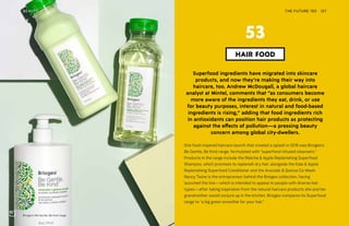 Briogeo’s Be Gentle, Be Kind range
THE FUTURE 100BEAUTY 127
Superfood ingredients have migrated into skincare
products, and now they’re making their way into
haircare, too. Andrew McDougall, a global haircare
analyst at Mintel, comments that “as consumers become
more aware of the ingredients they eat, drink, or use
for beauty purposes, interest in natural and food-based
ingredients is rising,” adding that food ingredients rich
in antioxidants can position hair products as protecting
against the effects of pollution—a pressing beauty
concern among global city-dwellers.
One food-inspired haircare launch that created a splash in 2018 was Briogeo’s
Be Gentle, Be Kind range, formulated with “superfood-infused cleansers.”
Products in the range include the Matcha & Apple Replenishing Superfood
Shampoo, which promises to replenish dry hair, alongside the Kale & Apple
Replenishing Superfood Conditioner and the Avocado & Quinoa Co-Wash.
Nancy Twine is the entrepreneur behind the Briogeo collection, having
launched the line—which is intended to appeal to people with diverse hair
types—after taking inspiration from the natural haircare products she and her
grandmother would conjure up in the kitchen. Briogeo compares its Superfood
range to “a big green smoothie for your hair.”
HAIR FOOD
53
 