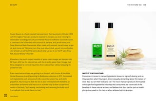 Sauce Beauty
THE FUTURE 100BEAUTY 128
WHY IT’S INTERESTING:
Consumers’ interest in natural ingredients shows no signs of abating, and as
they question what they ingest, they’re equally demanding about the nature of
what they put on their body and hair. The rise in haircare products formulated
with superfood ingredients indicates that consumers are convinced of the
benefits of these natural actives, and believe that they can be just as health-
giving when used on the hair as when whipped up into a recipe.
Sauce Beauty is a food-inspired haircare brand that launched in October 2018
with the tagline “haircare products inspired by recipes you love.” Among its
delectable-sounding products are Intense Repair Conditioner Coconut Cream,
a treatment that’s blended with coconut oil, banana, and jarrah honey, and
Deep Moisture Mask Guacamole Whip, made with avocado, jarrah honey, argan
oil, and monoi oil. “We care more than ever about what we put into our bodies,
why should we not feel the same about what we put in our hair?” asks Andy
Rah, Sauce Beauty’s founder.
Elsewhere, the much-touted benefits of apple cider vinegar are blended into
DP Hue’s ACV line for colored hair, with the brand’s Apple Cider Vinegar Hair
Rinse designed to remove impurities from colored hair without stripping its
protective oils.
Even mass haircare lines are getting in on the act, with Procter & Gamble’s
Herbal Essences brand launching its BioRenew collection in 2017, formulated
with ingredients such as coconut milk, cucumber, green tea, and white
grapefruit. Allure reports that the line is also formulated with histidine, an
antioxidant and amino acid that acts in a similar way to how a superfood
works in the body, “by trapping, neutralizing and removing the build-up of
free radicals that wreak havoc on hair.”
 