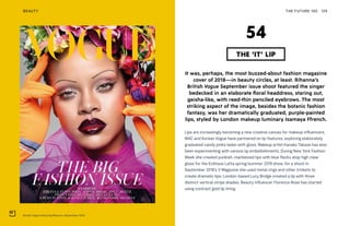 British Vogue featuring Rihanna, September 2018
THE FUTURE 100BEAUTY 129
It was, perhaps, the most buzzed-about fashion magazine
cover of 2018—in beauty circles, at least. Rihanna’s
British Vogue September issue shoot featured the singer
bedecked in an elaborate floral headdress, staring out,
geisha-like, with reed-thin penciled eyebrows. The most
striking aspect of the image, besides the botanic fashion
fantasy, was her dramatically graduated, purple-painted
lips, styled by London makeup luminary Isamaya Ffrench.
Lips are increasingly becoming a new creative canvas for makeup influencers.
MAC and Korean Vogue have partnered on lip features, exploring elaborately
graduated candy pinks laden with gloss. Makeup artist Kanako Takase has also
been experimenting with various lip embellishments. During New York Fashion
Week she created punkish, marbleized lips with blue flecks atop high clear
gloss for the Eckhaus Latta spring/summer 2019 show; for a shoot in
September 2018’s V Magazine she used metal rings and other trinkets to
create dramatic lips. London-based Lucy Bridge created a lip with three
distinct vertical stripe shades. Beauty influencer Florence Rose has started
using contrast gold lip lining.
THE ‘IT’ LIP
54
 