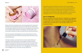 Left: Anese
Right: Fur
THE FUTURE 100BEAUTY 134
Bawdy and Anese are leaning into this conversational approach, using humor
to bring a sense of playfulness and levity to intimate skin care. Both brands
offer butt-grooming products with irreverent names: Bawdy’s butt masks have
names like Bite It, Slap It, Squeeze It and Shake It; and Anese offers a butt
scrub called That Booty Tho and an oil called Have You Seen My Underwear?
This frank approach is being adopted in the men’s grooming arena as well,
with brands such as Hims and Roman embracing an open discussion around
erectile dysfunction.
“We hope to enable a conversation that’s currently closeted. Men aren’t
supposed to care for themselves. We call bullshit,” proclaims the Hims
website. Hims launched in November 2017 with men’s hair loss products and
has since introduced skin care and an erectile dysfunction treatment. The
brand uses playful visual references of cacti and eggplants in its marketing,
with the slogans such as “it’s erectile, minus the dysfunction.”
Roman also launched in November 2017 with a suite of sexual wellness
products. “We wanted to use humor since it’s a serious and personally felt
issue,” says Ryan Kutscher, cofounder and executive creative director of
Circus Maximus, the ad agency behind Roman’s campaign. “It ties in a lot of
really deeply felt emotions about self-image, masculinity, and virility. But we
wanted guys to hear from a brand that treats them like real people.”
WHY IT’S INTERESTING:
Beauty is expanding to encompass topics that, traditionally, were relegated to
the sterile medical realm. The beauty industry is reappropriating topics such
as vaginal health and erectile dysfunction, working to destigmatize discussion
of these topics as the latest effort to make the beauty industry more
accepting and diverse.
 