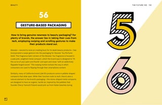 THE FUTURE 100BEAUTY 135
How to bring genuine newness to beauty packaging? For
plenty of brands, the answer lies in taking their cues from
tech, employing swiping and scrolling gestures to make
their products stand out.
Glossier—second to none at creating buzz for its sleek beauty products—has
incorporated a swipe gesture into the packaging for Glossier You Perfume
Solid. This fragrance balm version of the Glossier You fragrance is housed in
a pale pink, weighted metal compact, which the brand says is designed to “fit
the curve of your palm and thumb” and open and close “with an addictively
flippable hinged swivel.” This swiping motion echoes the way in which
consumers are used to flipping through their smartphone content.
Similarly, many of California brand Lilah B’s products come in pebble-shaped
compacts that slide open. While their function nods to tech, there’s also a
natural element to the brand’s packaging—the stone-shaped metal compacts
are designed to have an organic, tactile air, inspired by the pebbles that
founder Cheryl Yannotti Foland would pick up from Italian beaches during
GESTURE-BASED PACKAGING
56
 