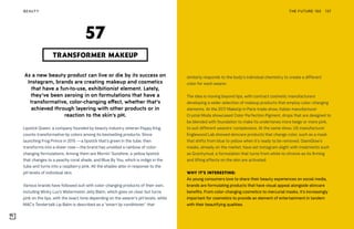 THE FUTURE 100BEAUTY 137
As a new beauty product can live or die by its success on
Instagram, brands are creating makeup and cosmetics
that have a fun-to-use, exhibitionist element. Lately,
they’ve been zeroing in on formulations that have a
transformative, color-changing effect, whether that’s
achieved through layering with other products or in
reaction to the skin’s pH.
Lipstick Queen, a company founded by beauty industry veteran Poppy King,
counts transformative lip colors among its bestselling products. Since
launching Frog Prince in 2015 —a lipstick that’s green in the tube, then
transforms into a sheer rose—the brand has unveiled a rainbow of color-
changing formulations. Among them are Mornin’ Sunshine, a yellow lipstick
that changes to a peachy coral shade, and Blue By You, which is indigo in the
tube and turns into a raspberry pink. All the shades alter in response to the
pH levels of individual skin.
Various brands have followed suit with color-changing products of their own,
including Winky Lux’s Watermelon Jelly Balm, which goes on clear but turns
pink on the lips, with the exact tone depending on the wearer’s pH levels, while
MAC’s Tendertalk Lip Balm is described as a “smart lip conditioner” that
TRANSFORMER MAKEUP
57
similarly responds to the body’s individual chemistry to create a different
color for each wearer.
The idea is moving beyond lips, with contract cosmetic manufacturers
developing a wider selection of makeup products that employ color-changing
elements. At the 2017 MakeUp in Paris trade show, Italian manufacturer
Crystal Moda showcased Color Perfection Pigment, drops that are designed to
be blended with foundation to make its undertones more beige or more pink,
to suit different wearers’ complexions. At the same show, US manufacturer
Englewood Lab showed skincare products that change color, such as a mask
that shifts from blue to yellow when it’s ready to be removed. GlamGlow’s
masks, already on the market, have set Instagram alight with treatments such
as Gravitymud, a formulation that turns from white to chrome as its firming
and lifting effects on the skin are activated.
WHY IT’S INTERESTING:
As young consumers love to share their beauty experiences on social media,
brands are formulating products that have visual appeal alongside skincare
benefits. From color-changing cosmetics to mercurial masks, it’s increasingly
important for cosmetics to provide an element of entertainment in tandem
with their beautifying qualities.
 