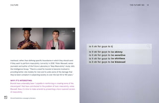 manhood, rather than defining specific boundaries in which they should exist
if they want to perform masculinity ‘correctly’ in 2018,” Peter Maxwell, senior
journalist and author of the Future Laboratory’s “New Masculinity” study, tells
the Intelligence Group. “There’s a need for brands to become involved in
providing better role models for men and to undo some of the damage that
they’ve been complicit in subjecting society to over the last 50 to 100 years.”
WHY IT’S INTERESTING:
Brands have undeniably been “culpable in reinforcing or creating some of the
stereotypes” that have contributed to the problem of toxic masculinity, notes
Maxwell. Now, it’s time to make amends by presenting a more nuanced version
of masculinity.
#EvolveTheDefinition campaign by Bonobos
THE FUTURE 100 14CULTURE
 