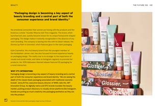 Glossier's Universal Skin Salve packaging. Image courtesy of Glossier
THE FUTURE 100BEAUTY 140
the emotional connection that women are having with the products and the
brand as a whole,” founder Rihanna told Time magazine. The brand, which
launched last year, quickly became known for its unique honeycomb-shaped
packaging. The design makes it instantly recognizable in the absence of any
overt branding. The company is leaning into this with its latest release, the
Stunna Lip Paint in Uninvited, which features glow-in-the-dark packaging.
Kylie Cosmetics, the viral beauty brand from the youngest member of
the Kardashian-Jenner clan, has also focused its brand experience heavily
on packaging design. The reality star is no stranger to the importance of
visuals and social media, and takes to Instagram regularly to promote her
products. Her 2018 Halloween-themed release featured 3D packaging for
a novel interaction.
WHY IT’S INTERESTING:
Packaging design is becoming a key aspect of beauty branding and a central
part of both the consumer experience and brand identity. “We are seeing the
death of the classic black packaging associated with traditional cosmetic
brands” Jenny B Fine, executive beauty director of WWD, tells the JWT
Innovation Group. As digitally native and DTC brands inundate the beauty
market, pushing product discovery to visually driven platforms like Instagram,
brands are putting as much creativity into packaging aesthetics as they are
into the product.
“Packaging design is becoming a key aspect of
beauty branding and a central part of both the
consumer experience and brand identity.”
 