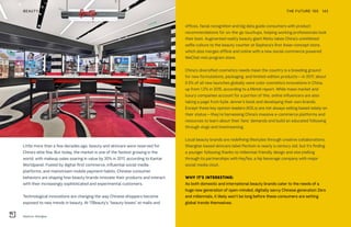 Sephora, Shanghai
THE FUTURE 100BEAUTY 142
Little more than a few decades ago, beauty and skincare were reserved for
China’s elite few. But today, the market is one of the fastest growing in the
world, with makeup sales soaring in value by 30% in 2017, according to Kantar
Worldpanel. Fueled by digital-first commerce, influential social media
platforms, and mainstream mobile payment habits, Chinese consumer
behaviors are shaping how beauty brands innovate their products and interact
with their increasingly sophisticated and experimental customers.
Technological innovations are changing the way Chinese shoppers become
exposed to new trends in beauty. At 17Beauty’s “beauty boxes” at malls and
offices, facial recognition and big data guide consumers with product
recommendations for on-the-go touchups, helping working professionals look
their best. Augmented reality beauty giant Meitu takes China’s uninhibited
selfie culture to the beauty counter at Sephora’s first Asian concept store,
which also merges offline and online with a new social-commerce powered
WeChat mini program store.
China’s diversified cosmetics needs mean the country is a breeding ground
for new formulations, packaging, and limited-edition products—in 2017, about
6.5% of all new launches globally were color cosmetics innovations in China,
up from 1.2% in 2015, according to a Mintel report. While mass market and
luxury companies account for a portion of this, online influencers are also
taking a page from Kylie Jenner’s book and developing their own brands.
Except these key opinion leaders (KOLs) are not always selling based solely on
their status—they’re harnessing China’s massive e-commerce platforms and
resources to learn about their fans’ demands and build an educated following
through vlogs and livestreaming.
Local beauty brands are redefining lifestyles through creative collaborations.
Shanghai-based skincare label Pechoin is nearly a century old, but it’s finding
a younger following thanks to millennial-friendly design and storytelling
through its partnerships with HeyTea, a hip beverage company with major
social media clout.
WHY IT’S INTERESTING:
As both domestic and international beauty brands cater to the needs of a
huge new generation of open-minded, digitally savvy Chinese generation Zers
and millennials, it likely won’t be long before these consumers are setting
global trends themselves.
 