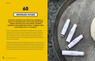 Pinch of Colour by Linda Treska
THE FUTURE 100BEAUTY 143
Consumers continue to scrutinize every ingredient in
beauty, as the demand for natural and concentrated
products becomes even more refined. The latest
ingredient to be questioned is water—it appears clean
and harmless, but is it necessary?
Driven by sustainability concerns, brands are looking to reduce and even
eliminate water from their products and production processes. L’Oréal has
committed to reducing 60% of water consumption per finished product by
2020, compared to the amount used in 2005, and Unilever has launched a
water-smart initiative which aims to develop products across its brands that
reduce its water footprint.
While larger companies are introducing long-term plans to reassess their use
of water, one US-based startup is making waterless beauty its entire mission.
Pinch of Colour, launched in 2016 by Linda Treska, started with lipsticks, and
has since expanded to balms, tints and face oils. Treska was born and raised
in Albania and has experienced first-hand the difficulty of living with water
WATERLESS FUTURE
60
 