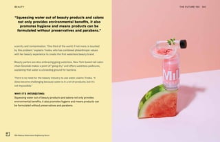 Milk Makeup Watermelon Brightening Serum
THE FUTURE 100BEAUTY 145
scarcity and contamination. “One third of the world, if not more, is touched
by this problem,” explains Treska, who has combined philanthropic values
with her beauty experience to create the first waterless beauty brand.
Beauty parlors are also embracing going waterless. New York-based nail salon
chain Glosslab makes a point of “going dry” and offers waterless pedicures,
explaining that water is a breeding ground for bacteria.
There is no need for the beauty industry to use water, claims Treska. “It
does become challenging because water is in a lot of products, but it’s
not impossible.”
WHY IT’S INTERESTING:
Squeezing water out of beauty products and salons not only provides
environmental benefits, it also promotes hygiene and means products can
be formulated without preservatives and parabens.
“Squeezing water out of beauty products and salons
not only provides environmental benefits, it also
promotes hygiene and means products can be
formulated without preservatives and parabens.”
 