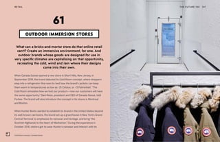 Cold Room concept, Canada Goose
THE FUTURE 100 147
What can a bricks-and-mortar store do that online retail
can’t? Create an immersive environment, for one. And
outdoor brands whose goods are designed for use in
very specific climates are capitalizing on that opportunity,
recreating the cold, wind and rain where their designs
come into their own.
When Canada Goose opened a new store in Short Hills, New Jersey, in
September 2018, the brand debuted its Cold Room concept, where shoppers
step into a refrigerator-like room to test how the brand’s jackets can keep
them warm in temperatures as low as -25 Celsius, or -13 Fahrenheit. “The
Cold Room simulates how we test our product—now our customers will have
the same opportunity,” Dani Reiss, president and CEO of Canada Goose, told
Forbes. The brand will also introduce the concept in its stores in Montreal
and Boston.
When Hunter Boots wanted to establish its brand in the United States beyond
its well-known rain boots, the brand set up a greenhouse in New York’s Grand
Central Terminal to emphasize its rainwear and heritage, and bring “the
Scottish Highlands to the heart of Manhattan.” During the experience in
October 2018, visitors got to wear Hunter’s rainwear and interact with its
OUTDOOR IMMERSION STORES
61
RETAIL
 
