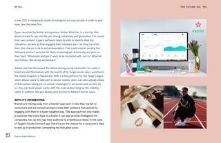 Zyper by Amber Atherton
THE FUTURE 100RETAIL 150
in late 2017, it temporarily made its Instagram account private in order to give
loyal fans the news first.
Zyper, launched by British entrepreneur Amber Atherton, is a startup that
allows brands to tap into the yen among millennials and generation Z to create
their own content. Zyper’s software helps brands to identify their top
followers—as well as how engaged their followers are—so they can offer
them the chance to be brand ambassadors. That could involve sending the
followers product samples for them to photograph artistically and post on
their feed. “Millennials and gen Z want to be marketed with, not to,” Atherton
told Forbes. “We all use ad blockers.”
Adidas, too, has harnessed the desire among young consumers to create a
brand around themselves with the launch of its Tango soccer app. Launched in
the United Kingdom in September 2018, it’s the platform for the Tango League,
which allows users to take part in soccer events. Users can also upload videos
of themselves taking part in soccer challenges to win prizes and, as they do
so, they can build player cards, with the most skilled rising up the visibility
ranks. In addition, the app allows early access to Adidas’s soccer news.
WHY IT’S INTERESTING:
Brands are moving away from a blanket approach in how they market to
consumers and are instead aiming to make their audience feel special by
engaging with them in a hyper-targeted way. This approach not only makes
a customer feel more loyal to a brand, it can also provide intelligence for
companies, too, as they tap their audience to crowdsource ideas. In the case
of Target’s Studio Connect app, there’s even the chance for a consumer’s idea
to end up in production, completing the feel-good cycle.
 