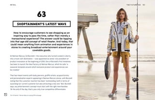 “Art of Fashion,” Neiman Marcus’s spring 2018 campaign
THE FUTURE 100RETAIL 151
How to encourage customers to see shopping as an
inspiring way to pass the time, rather than merely a
transactional experience? The answer could be tapping
into that age-old concept of retail theater. And today, that
could mean anything from animation and experiences in
stores to creating broadcast entertainment around your
covetable goods.
At Neiman Marcus, Ed Burstell—the executive who turned London’s Liberty
into a must-visit destination —was appointed as senior vice president of
product innovation at the beginning of 2018. One of Burstell’s first initiatives
has been to launch the Idea Factory at Neiman Marcus, which he calls “a
seasonal template around which exclusive product and experiences can
be created.”
That has meant events with body piercers, graffiti artists, acupuncturists,
and personalization experts appearing in Neiman Marcus stores, with Burstell
noting that the customer reaction has been “outstanding, both in terms of
surprising our current customer but also attracting a new one.” But, Burstell
says, any entertainment concept must start with the right merchandise:
“At the end of the day, that’s your only true competitive differentiator.
SHOPTAINMENT’S LATEST WAVE
63
 
