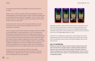 NTWRK
THE FUTURE 100RETAIL 153
To entertain around the same merchandise as the store down the mall
is useless.”
Added to that, he continues, retailers should “acknowledge that consumer
spending patterns have changed.” Indeed, in light of consumers spending more
on travel, Neiman Marcus’s spring 2019 campaign is “The Art of Travel,” which
Burstell describes as “everything you need and everything you need to know
to get you where you want to go.”
In terms of activities in the store, this will see Neiman Marcus work with
its brand partners to create exclusive merchandise, then “layer on the
experiences,” says Burstell.
And the concept of retail and entertainment is coming to screens, too. NTWRK
is reinventing the QVC concept for generations Y and Z by creating online
shows about its exclusive product launches, inspiring a sense of rarity and
excitement around the drops. Since its launch in October 2018, NTWRK, based
on an app, has featured interviews with artists such as DJ Khaled and Jonah
Hill to launch products created in collaboration with the artists—for Khaled,
Beats by Dre headphones, and for Hill, a Champion hoodie to mark the release
of Mid90s, his debut feature as a director. “Rappers are now selling more
shoes than basketball stars. It’s our job as curators, editors, and retailers to
find the people who can do this,” NTWRK’s founder Aaron Levant told Forbes.
In terms of mass retail, in the summer of 2018, UK online retailer
Missguided partnered with the hit reality show Love Island to fuse retail
and entertainment, allowing viewers to shop the looks that contestants
wore in the dating show via a Love Island app.
Meanwhile, erstwhile J Crew executive creative director and president Jenna
Lyons has teamed up with Turner to create an unscripted television series
that will be, according to brand, “the center of an integrated lifestyle space,
comprised of daily online content and direct-to-consumer commerce, that will
evolve into a full-fledged digital platform in 2020.”
“We want to try something new,” says Lyons. “I want to build a story-driven,
comprehensive resource for anyone to satisfy their personal style and help
them make aesthetic choices. And we will bring that together with real time
entertainment.”
WHY IT’S INTERESTING:
Retailers are clear that today’s consumers need to be inspired to part with
their cash. But they’re no longer relying on traditional editorial channels to
dream up a story around their products. Instead, in the latest evolution of
retailers creating content, they’re orchestrating spectacles—both in terms of
video content online and in real life—to entertain and fuel consumers’ desire
to make that purchase.
 