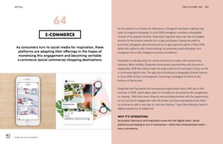 Image courtesy of Instagram
THE FUTURE 100RETAIL 154
As consumers turn to social media for inspiration, these
platforms are adapting their offerings in the hopes of
monetizing this engagement and becoming veritable
s-commerce (social commerce) shopping destinations.
S-COMMERCE
64 As the platform of choice for influencers, Instagram has been making a big
push to integrate shopping. In June 2018, Instagram unveiled a shoppable
version of its popular Stories, featuring a tag that users can tap to navigate
directly to the brand’s website for in-app purchases. Easing the path to
purchase, Instagram also announced an in-app payment option in May 2018.
While this option is still in beta testing, its potential could ultimately turn
Instagram into a fully-fledged ecommerce platform.
Snapchat is making a play for social commerce as well, with several new
features. Most notably, Snapchat announced a partnership with Amazon in
September 2018 that allows users to snap a picture of a product to buy on the
e-commerce giant’s site. The app also introduced a shoppable stories feature
in June 2018, similar to Instagram’s, featuring a catalogue of items at the
bottom of the screen.
Snapchat and Facebook both announced augmented reality (AR) ads in the
summer of 2018, which allow users to virtually try on products like sunglasses
or makeup. “With this move, Snap is now providing brands with the opportunity
to not just drive engagement with AR lenses, but also seamlessly drive them
to commerce with a new tap-to-visit.com feature,” says Chris Murphy, head of
digital experience at Adidas US.
WHY IT’S INTERESTING:
As product discovery and inspiration move into the digital realm, social
platforms are hoping to turn e-commerce—which has revolutionized retail—
into s-commerce.
 