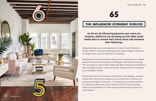 Village Marketing
THE FUTURE 100RETAIL 155
As the art of influencing becomes ever more of a
business, platforms are springing up that allow social
media stars to cement their brand status and monetize
their followings.
Village Marketing drew social media buzz (or cries of “peak influence”) in
October 2018 for creating a rentable apartment where Instagram influencers
can stage shoots. And more examples are emerging.
Beautonomy is a beauty brand that allows users to create their own makeup
palettes that can be sold through its marketplace, with influencers earning
10% commission on each of their designs sold. Both individuals and influencers
alike can design a palette, curate the makeup, and share with their followers
(or an individual’s friends).
RevCascade, a New York company that facilitates drop-shipping—whereby
retailers don’t have to carry inventory, but can order from a third party as
products are bought by consumers—is launching an e-commerce platform
for influencers called Souler. Set to launch in late 2018, Souler will allow
influencers and publishers to “share and sell products they love directly to
their followers.”
THE INFLUENCER ECONOMY EVOLVES
65
 