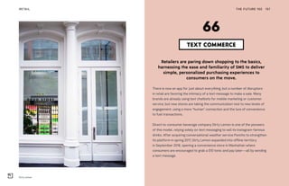 Dirty Lemon
THE FUTURE 100RETAIL 157
Retailers are paring down shopping to the basics,
harnessing the ease and familiarity of SMS to deliver
simple, personalized purchasing experiences to
consumers on the move.
There is now an app for just about everything, but a number of disruptors
in retail are favoring the intimacy of a text message to make a sale. Many
brands are already using text chatbots for mobile marketing or customer
service, but now stores are taking the communication tool to new levels of
engagement, using a more “human” connection and the lure of convenience
to fuel transactions.
Direct-to-consumer beverage company Dirty Lemon is one of the pioneers
of this model, relying solely on text messaging to sell its Instagram-famous
drinks. After acquiring conversational weather service Poncho to strengthen
its platform in spring 2017, Dirty Lemon expanded into offline territory
in September 2018, opening a convenience store in Manhattan where
consumers are encouraged to grab a $10 tonic and pay later—all by sending
a text message.
TEXT COMMERCE
66
 