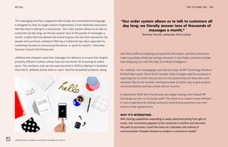 Jetblack allows shoppers to send text messages for delivery
THE FUTURE 100RETAIL 158
The messaging interface, peppered with emojis and conversational language,
is designed so that its target market of generation Z and millennial consumers
feel like they’re talking to a real person. “Our order system allows us to talk to
customers all day long; we literally answer tens of thousands of messages a
month, a habit that has allowed the brand to grow into one that represents the
people who purchase, instead of filtering a traditional top-down approach to
marketing focused on extreme performance, or quick-fix results,” cofounder
Sommer Carroll told Forbes.com.
Jetblack lets shoppers send text messages for delivery, in a move that targets
primarily affluent mothers whose lives are too hectic for browsing its online
store. The members-only service was launched in 2018 by Walmart’s incubator
Store No 8. Jetblack stores data on users’ favorite household products, along
with their preferred shipping and payment information, and lets consumers
make a purchase simply by texting a keyword. It also helps customers tweak
their shopping cart with the help of artificial intelligence.
For Jetblack, text messaging is just the first step. At MIT Technology Review’s
EmTech Next event, Store No 8’s founder Katie Finnegan said the company is
exploring how to evolve this service into one powered by an Alexa-like voice
assistant. But at the moment, texting provides an easier way to give product
recommendations and has a lower barrier to entry.
In September 2018, Rent the Runway also began testing a text-based VIP
Concierge service run by human staff. The intent is to create a more efficient
in-store experience by letting customers send styling questions over text
ahead of their appointment.
WHY IT’S INTERESTING:
With texting capabilities expanding to easily send everything from gifs to
music, text commerce appeals to the consumer’s comfort and shortens
the path to purchase. Could this twist on a decades-old method of
communication threaten Amazon’s modern e-commerce model?
“Our order system allows us to talk to customers all
day long; we literally answer tens of thousands of
messages a month,”
Sommer Carroll, cofounder, Dirty Lemon
 