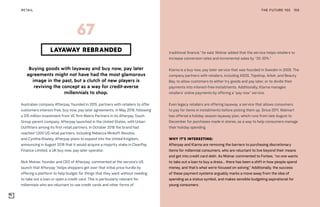 THE FUTURE 100RETAIL 159
Buying goods with layaway and buy now, pay later
agreements might not have had the most glamorous
image in the past, but a clutch of new players is
reviving the concept as a way for credit-averse
millennials to shop.
Australian company Afterpay, founded in 2015, partners with retailers to offer
customers interest-free, buy now, pay later agreements. In May 2018, following
a $15 million investment from VC firm Matrix Partners in its Afterpay Touch
Group parent company, Afterpay launched in the United States, with Urban
Outfitters among its first retail partners. In October 2018 the brand had
reached 1,000 US retail partners, including Rebecca Minkoff, Revolve,
and Cynthia Rowley. Afterpay plans to expand into the United Kingdom,
announcing in August 2018 that it would acquire a majority stake in ClearPay
Finance Limited, a UK buy now, pay later operator.
Nick Molnar, founder and CEO of Afterpay, commented at the service’s US
launch that Afterpay “helps shoppers get over that initial price hurdle by
offering a platform to help budget for things that they want without needing
to take out a loan or open a credit card. This is particularly relevant for
millennials who are reluctant to use credit cards and other forms of
LAYAWAY REBRANDED
67
traditional finance,” he said. Molnar added that the service helps retailers to
increase conversion rates and incremental sales by “20-30%.”
Klarna is a buy now, pay later service that was founded in Sweden in 2005. The
company partners with retailers, including ASOS, Topshop, Arket, and Beauty
Bay, to allow customers to either try goods and pay later, or to divide their
payments into interest-free installments. Additionally, Klarna manages
retailers’ online payments by offering a “pay now” service.
Even legacy retailers are offering layaway, a service that allows consumers
to pay for items in installments before picking them up. Since 2011, Walmart
has offered a holiday season layaway plan, which runs from late August to
December for purchases made in stores, as a way to help consumers manage
their holiday spending.
WHY IT’S INTERESTING:
Afterpay and Klarna are removing the barriers to purchasing discretionary
items for millennial consumers, who are reluctant to live beyond their means
and get into credit card debt. As Molnar commented to Forbes, “no one wants
to take out a loan to buy a dress... there has been a shift in how people spend
money, and that’s what we’re focused on solving.” Additionally, the success
of these payment systems arguably marks a move away from the idea of
spending as a status symbol, and makes sensible budgeting aspirational for
young consumers.
 