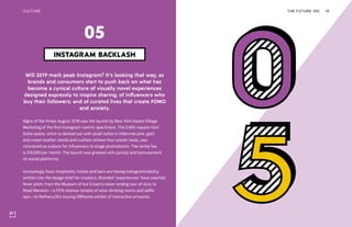 CULTURE
Will 2019 mark peak Instagram? It’s looking that way, as
brands and consumers start to push back on what has
become a cynical culture of visually novel experiences
designed expressly to inspire sharing; of influencers who
buy their followers; and of curated lives that create FOMO
and anxiety.
Signs of the times: August 2018 saw the launch by New York-based Village
Marketing of the first Instagram-centric apartment. The 2,400-square-foot
SoHo space, which is decked out with plush sofas in millennial pink, gold
and cream leather stools and cushion-strewn four-poster beds, was
conceived as a place for influencers to stage photoshoots. The rental fee
is $15,000 per month. The launch was greeted with parody and bemusement
on social platforms.
Increasingly food, hospitality, hotels and bars are having Instagrammability
written into the design brief for creators. Branded “experiences” have reached
fever pitch, from the Museum of Ice Cream’s never-ending tour of duty to
Rosé Mansion—a Fifth Avenue temple of wine-drinking moms and selfie
ops—to Refinery29’s touring 29Rooms exhibit of interactive artworks.
THE FUTURE 100 16
INSTAGRAM BACKLASH
05
 