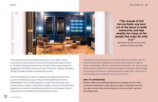 The Line DC hotel
THE FUTURE 100RETAIL 162
“The concept of Full Service Radio was born out of the desire to build
community and help amplify the voices of the people that make DC what it
is. The hope is that guests and listeners can get a better sense of place by
engaging with the sounds, stories and voices of this city,” explains Jack Inslee,
Full Service Radio’s founder and executive producer.
The Line Hotel group isn’t alone in using live recordings of entertainment
as a form of theatre and a way to bring cultural experiences to venues.
Matchesfashion.com, the UK-based luxury retailer, has introduced a new
concept store in London; 5 Carlos Place includes a cultural and lifestyle event
program and a creative broadcasting hub within the central space. Events in
store will be live-streamed via the brand’s podcast series.
“We wanted an environment where we could initiate conversations with our
customers and create a global sense of community enabled through the
power of technology,” CEO Ulric Jerome said at the launch. “Our vision of retail
offers inclusive events that customers can sign up to attend or watch through
live streaming and discover content generated to inspire them. The events at
5 Carlos Place cover all elements of luxury and culture.”
WHY IT’S INTERESTING:
Brands, retailers and hospitality giants are increasingly not only trying
to add new experiences to their spaces, but also connecting to culture in
new ways. As such, they’re becoming active cultural curators, sponsors
and programmers.
“The concept of Full
Service Radio was born
out of the desire to build
community and help
amplify the voices of the
people that make DC what
it is.”
Jack Inslee, founder and executive
producer, Full Service Radio
 