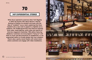Gucci New York City flagship concept store, opened 2018
THE FUTURE 100RETAIL 165
When Gucci opened its cavernous New York flagship
in 2018, the brand’s CEO, Marco Bizzarri, told the
Business of Fashion he wanted to do away with the
idea of “snobbish” luxury retail, explaining that there
needed to be a new style to appeal to a digitally savvy
audience. The 10,000-square-foot store features exposed
brick walls, mood lighting, comfy sofas and reprints of
Interview magazine’s December 1985 edition featuring
Madonna. Customers are encouraged to “hang out” and
listen to music and documentaries on headphones, or use
augmented reality to virtually design their own sneakers.
There’s also a quirky movie theatre with velvet chairs
where customers can engage with video installations.
HIP EXPERIENTIAL STORES
70
 