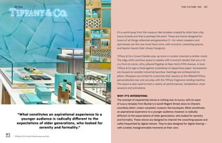 Tiffany & Co’s Covent Garden pop-up store
THE FUTURE 100RETAIL 167
It’s a world away from the museum-like temples created by other blue-chip
luxury brands and that is perhaps the point. These are stores designed for
lovers of all things millennial and generation Z—for whom sneakers and
sportswear are the new must-have icons, with concerts, coworking spaces,
and hipster haunts their chosen hangouts.
Tiffany & Co’s Covent Garden pop-up store in London channels a similar mood.
The edgy white and blue space is replete with irreverent details that are a far
cry from its iconic, lofty, pillared flagship on New York’s Fifth Avenue. A neon
Tiffany & Co sign is fixed against a backdrop of ripped blue paper. Accessories
are housed on wooden industrial benches. Hashtags are emblazoned on
pillars. Shoppers are invited to customize their jewelry at the #MakeItTiffany
personalization bar and can play with the Tiffany fragrance vending machine.
The space is also used to host a variety of performances, installations, style
sessions and animations.
WHY IT’S INTERESTING:
The concept of experiential stores is nothing new to luxury, with its wave
of luxury temples from Burberry’s lavish Regent Street store to Chanel’s
countless silent, cream-carpeted, museum-like boutiques. What constitutes
an aspirational experience to a younger audience, however, is radically
different to the expectations of older generations, who looked for serenity
and formality. These stores are designed to channel the coworking spaces and
cafés frequented by digital natives. They’re also designed for digital sharing—
with curated, Instagrammable moments at their core.
“What constitutes an aspirational experience to a
younger audience is radically different to the
expectations of older generations, who looked for
serenity and formality.”
 