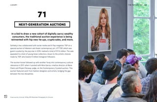 Cream auction, Artcurial, 16 May 2018, Maximilien Photography for Artcurial
THE FUTURE 100LUXURY 169
In a bid to draw a new cohort of digitally savvy wealthy
consumers, the traditional auction experience is being
reinvented with hip new tie-ups, crypto-sales, and more.
Sotheby’s has collaborated with social media and K-Pop megastar TOP on a
special auction of Western and Asian contemporary art. #TTTOP, which was
guest-curated by the pop star in 2016, realized a total of $17.4 million. The sale
appealed to a host of young Asian collectors, drawn to the artistic choices
made by TOP, who boasts 9 million Instagram followers.
The auction house followed up with another foray into contemporary cultural
relevance in 2017, when it worked with Nina Garcia, creative director at Marie
Claire and Project Runway judge, on the Contemporary Curated auction. This
auction featured work from fashion designers and artists, bridging the gap
between the two disciplines.
NEXT-GENERATION AUCTIONS
71
 