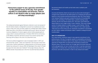 The widespread backlash against Slimane’s collection is just one example of
how the fashion industry is being held to account for its political and social
stance. A New York Times journalist walked out of Philipp Plein’s Milan Fashion
Week show after a Chris Brown and 6ix9ine performance. (Brown has faced
numerous allegations of violence against women; 6ix9ine pleaded guilty to
using a child in a sexual performance.) In October 2018, the first anniversary
of the #MeToo movement, GQ faced criticism from women’s groups after
featuring Johnny Depp on the cover of its November issue.
Yet luxury’s political engagement is also increasingly evident. In 2017, Lyst
announced that “power,” “woke” and “statement” were the year’s three most-
used words in fashion publications, a telling indication of the feminist journey
fashion has embraced. In January 2018, the Washington Post asked “Is Prabal
Gurung is the most woke man in fashion?” At Gurung’s February show, the
#MeToo founder Tarana Burke sat in the front row (he’d had Gloria Steinem
the previous season) and models carried white roses in solidarity with
the movement.
As across all industries, there’s not just call-out culture when brands get it
wrong but also a demand for the whole system to re-evaluate and restructure,
based on a more inclusive and diverse perspective. New York Times fashion
critic Vanessa Friedman was quick to praise the diversity of the spring 2019
shows which, according to The Fashion Spot, a website tracking runway
diversity, was the most diverse season ever. “This wasn’t Joan Smalls and
Adwoa Aboah on every single runway; it wasn’t tokenism. There were multiple
women of multiple shades on multiple runways,” wrote Friedman. “We had
reached a point of genuine change.” Yet she called for more, observing that
“what was true on the runway was not, necessarily, true behind it” and pointing
out that “editors, retailers and decision makers” needed to undergo the same
transformation.
WHY IT’S INTERESTING:
As in many sectors, consumers expect to see a genuine commitment to the
political issues of the day, from gender equality to sustainability and diversity.
Call-out culture is not afraid to take on major players and will shop accordingly
(searches for Phoebe Philo-era Celine have dramatically increased since
Slimane’s show). The luxury market can no longer ignore the issues important
to the woke generation, nor can it merely nod to them. It now has a perceived
responsibility to embody them, inserting these issues at the core of its power
structures, work ethic and product, in order to stay relevant and modern.
“Consumers expect to see a genuine commitment
to the political issues of the day, from gender
equality to sustainability and diversity. Call-out
culture is not afraid to take on major players and
will shop accordingly.”
THE FUTURE 100LUXURY 177
 