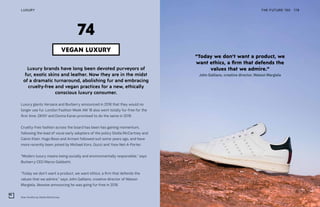 Stan Smiths by Stella McCartney
Luxury brands have long been devoted purveyors of
fur, exotic skins and leather. Now they are in the midst
of a dramatic turnaround, abolishing fur and embracing
cruelty-free and vegan practices for a new, ethically
conscious luxury consumer.
Luxury giants Versace and Burberry announced in 2018 that they would no
longer use fur. London Fashion Week AW 18 also went totally fur-free for the
first time. DKNY and Donna Karan promised to do the same in 2019.
Cruelty-free fashion across the board has been has gaining momentum,
following the lead of vocal early adopters of the policy Stella McCartney and
Calvin Klein. Hugo Boss and Armani followed suit some years ago, and have
more recently been joined by Michael Kors, Gucci and Yoox Net-A-Porter.
“Modern luxury means being socially and environmentally responsible,” says
Burberry CEO Marco Gobbetti.
“Today we don’t want a product, we want ethics, a firm that defends the
values that we admire,” says John Galliano, creative director of Maison
Margiela, likewise announcing he was going fur-free in 2018.
THE FUTURE 100LUXURY 178
“Today we don’t want a product, we
want ethics, a firm that defends the
values that we admire.”
John Galliano, creative director, Maison Margiela
VEGAN LUXURY
74
 