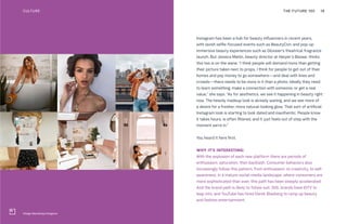 Village Marketing Instagram
Instagram has been a hub for beauty influencers in recent years,
with lavish selfie-focused events such as BeautyCon, and pop-up
immersive beauty experiences such as Glossier’s theatrical fragrance
launch. But Jessica Matlin, beauty director at Harper’s Bazaar, thinks
this too is on the wane. “I think people will demand more than getting
their picture taken next to props. I think for people to get out of their
homes and pay money to go somewhere—and deal with lines and
crowds—there needs to be more in it than a photo. Ideally they need
to learn something, make a connection with someone, or get a real
value,” she says. “As for aesthetics, we see it happening in beauty right
now. The heavily madeup look is already waning, and we see more of
a desire for a fresher, more natural-looking glow. That sort of artificial
Instagram look is starting to look dated and inauthentic. People know
it takes hours, is often filtered, and it just feels out of step with the
moment we’re in.”
You heard it here first.
WHY IT’S INTERESTING:
With the explosion of each new platform there are periods of
enthusiasm, saturation, then backlash. Consumer behaviors also
increasingly follow this pattern, from enthusiasm, to creativity, to self-
awareness. In a mature social-media landscape, where consumers are
more sophisticated than ever, this path has been steeply accelerated.
And the brand path is likely to follow suit. Still, brands have IGTV to
leap into, and YouTube has hired Derek Blasberg to ramp up beauty
and fashion entertainment.
THE FUTURE 100 18CULTURE
 