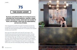 Roost Apartment Hotel
Business and political elites are turning to luxury
extended-stay accommodations, seeking a happy
medium between hotels, which lack the comfort of
home, and Airbnbs, which lack the dependability
and service of hotels.
Their rising popularity is evident; the number of extended-stay hotels has
increased 34% over the five years to 2018, according to hotel industry data
provider STR, and are beating out hotels with a 77% occupancy rate, compared
to hotels’ rate of around 70%.
Roost Apartment Hotels offers exactly what the name implies—fully
furnished homes with all the services and amenities of a hotel. The suites
include fully stocked kitchens, Apple TVs, washers and dryers and unique
decor featuring antique rugs. “You feel you are in an apartment that could be
your home,” Roost cofounder David Grasso told Forbes.com. “We designed
these apartments to create a sense of comfort, a sense of place, a sense of
enlightenment.” On top of that, guests have access to a concierge and a
fitness center. Services include weekly cleaning, valeting and dog walking.
THE FUTURE 100LUXURY 181
TIME-SHARE LUXURY
75
 