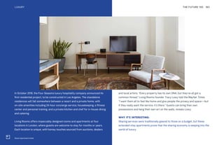 Roost Apartment Hotel
In October 2018, the Four Seasons luxury hospitality company announced its
first residential project, to be constructed in Los Angeles. The standalone
residences will fall somewhere between a resort and a private home, with
on-site amenities including 24-hour concierge service, housekeeping, a fitness
center and personal training, and a private kitchen and chef for in-house dining
and catering.
Living Rooms offers impeccably designed rooms and apartments at four
locations in London, where guests are welcome to stay for months or years.
Each location is unique, with homey touches sourced from auctions, dealers
and local artists. “Every property has its own DNA; but they’ve all got a
common thread,” Living Rooms founder Tracy Lowy told the Mayfair Times.
“I want them all to feel like home and give people the privacy and space—but
if they really want the service, it’s there.” Guests can bring their own
possessions and hang their own art on the walls, reveals Lowy.
WHY IT’S INTERESTING:
Sharing services were traditionally geared to those on a budget, but these
extended-stay apartments prove that the sharing economy is seeping into the
world of luxury.
THE FUTURE 100LUXURY 183
 