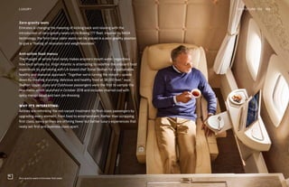 Zero-gravity seats in Emirates’ first class
Zero-gravity seats
Emirates is changing the meaning of kicking back and relaxing with the
introduction of zero-gravity seats on its Boeing 777 fleet. Inspired by NASA
technology, the first-class cabin seats can be placed in a zero-gravity position
to give a “feeling of relaxation and weightlessness.”
Anti-airline food menus
The thought of airline food rarely makes anyone’s mouth water, regardless
how hard airlines try. Virgin Atlantic is attempting to redefine the onboard food
experience by partnering with LA-based chef Donal Skehan for a sustainable,
healthy and seasonal approach. “Together we’re turning the industry upside
down by creating stunning, delicious and healthy food at 38,000 feet,” says
Skehan. Upper-class and Clubhouse passengers were the first to sample the
new menu, which launched in October 2018 and includes charred cod with
spicy mango salad and nam jim dressing.
WHY IT’S INTERESTING:
Airlines are rethinking the red-carpet treatment for first-class passengers by
upgrading every element, from food to entertainment. Rather than scrapping
first class, savvy airlines are offering fewer but better luxury experiences that
really set first and business class apart.
THE FUTURE 100LUXURY 185
 