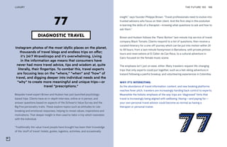 Instagram photos of the most idyllic places on the planet,
thousands of travel blogs and endless trips on offer;
it’s 24/7 #travelinspo and it’s overwhelming. Living
in the information age means that consumers have
never had more travel advice, tips and wisdom at, quite
literally, their fingertips. To combat this, travel experts
are focusing less on the “where,” “when” and “how” of
travel, and digging deeper into individual needs and the
“why” to create more meaningful and unique trips—or
travel “prescriptions.”
Bespoke travel expert Brown and Hudson has just launched psychology-
based trips. Clients have an in-depth interview, online or in person, and
answer questions based on aspects of the Schwartz Value Survey and the
Big Five personality traits. These explore topics such as attitudes to rule-
breaking and emotional responses, helping to reveal values, inspirations and
motivations. That deeper insight is then used to tailor a trip which resonates
with the individual.
“Traditionally the value travel people have brought has been their knowledge
of the ‘stuff of travel’: hotels, guides, logistics, activities, and occasionally
insight,” says founder Philippe Brown. “Travel professionals need to evolve into
trusted advisors who focus on their client. And the first step in this evolution
is learning the skills of a therapist—knowing what questions to ask and how to
ask them.”
Brown and Hudson follows the “Panic Button” last-minute trip service of travel
company Black Tomato. Clients respond to a list of questions, then receive a
curated itinerary for a one-off journey which can be put into motion within 24
to 48 hours, from a last-minute honeymoon in Barcelona, with private pintxos
tours and reservations at El Celler de Can Roca, to a cultural adventure in
Cairo focused on the female music scene.
The emphasis isn’t just on ease, either. Many travelers request life-changing
trips that only experts could put together, such as a heli-skiing adventure in
Iceland following a painful breakup, and volunteering experiences in Colombia.
WHY IT’S INTERESTING:
As the abundance of travel information, content, and new booking platforms
reaches fever pitch, travelers are increasingly handing back control to experts.
Meanwhile the holistic emphasis of the way trips are “diagnosed” hints that
travel is increasingly being aligned with wellbeing. Having—and paying for—
your own personal travel advisor could become as normal as having a
therapist or personal trainer.
THE FUTURE 100LUXURY 186
DIAGNOSTIC TRAVEL
77
 