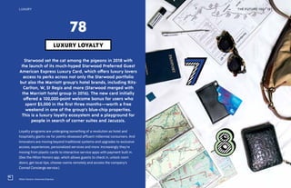 Hilton Honors, American Express
THE FUTURE 100LUXURY 187
Starwood set the cat among the pigeons in 2018 with
the launch of its much-hyped Starwood Preferred Guest
American Express Luxury Card, which offers luxury lovers
access to perks across not only the Starwood portfolio
but also the Marriott group’s hotel brands, including Ritz-
Carlton, W, St Regis and more (Starwood merged with
the Marriott hotel group in 2016). The new card initially
offered a 100,000-point welcome bonus for users who
spent $5,000 in the first three months—worth a free
weekend in one of the group’s blue-chip properties.
This is a luxury loyalty ecosystem and a playground for
people in search of corner suites and Jacuzzis.
Loyalty programs are undergoing something of a revolution as hotel and
hospitality giants vie for points-obsessed affluent millennial consumers. And
innovators are moving beyond traditional systems and upgrades to exclusive
access, experiences, personalized services and more. Increasingly they’re
moving from plastic cards to interactive service apps with payment built in.
(See the Hilton Honors app, which allows guests to check in, unlock room
doors, get local tips, choose rooms remotely and access the company’s
Conrad Concierge service.)
LUXURY LOYALTY
78
 