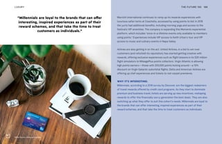 Hilton Honors, American Express
THE FUTURE 100LUXURY 188
Marriott International continues to ramp up its rewards experiences with
luxurious safari tents at Coachella, accessed by using points to bid. In 2018
the yurts had additional benefits, including morning yoga and access to the
festival’s VIP amenities. The company is expanding this Moments experiential
platform, which includes “once-in-a-lifetime events only available to members
using points.” Experiences include VIP access to Keith Urban’s tour and VIP
access to music and culinary events in Napa Valley.
Airlines are also getting in on the act. United Airlines, in a bid to win over
customers (and refurbish its reputation), has started getting creative with
rewards, offering exclusive experiences such as flight lessons in its $20 million
flight simulators to MileagePlus points collectors. Virgin Atlantic is allowing
high points earners—those with 200,000 points kicking around—a 10%
discount on Virgin Galactic suborbital flights. Delta and American Airlines are
offering up chef experiences and tickets to red-carpet premieres.
WHY IT’S INTERESTING:
Millennials, according to a 2018 survey by Discover, are the biggest redeemers
of travel rewards offered by credit card programs. As they start to dominate
premium and business travel, hotels are serving up new incentives, reshaping
rewards to offer this financially savvy generation the best deals. They are also
switching up what they offer to suit this cohort’s needs. Millennials are loyal to
the brands that can offer interesting, inspired experiences as part of their
reward schemes, and that take the time to treat customers as individuals.
“Millennials are loyal to the brands that can offer
interesting, inspired experiences as part of their
reward schemes, and that take the time to treat
customers as individuals.”
 