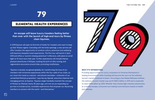 THE FUTURE 100LUXURY 189
An escape will leave luxury travelers feeling better
than ever with the launch of high-end tours by fitness
chain Equinox.
In 2019 Equinox will open its first line of hotels for travelers who want to keep
up their fitness regime. Coinciding with the hotel openings, a new service will
offer travelers the opportunity to combine culture, adventure and wellbeing
with Equinox’s bespoke travel experiences. The first tour will launch in April
2019 and offers a “summit-chasing adventure” in Morocco, with plans to unroll
eight to 15 more tours that year. Further experiences will include intense
physical adventures in Ethiopia, tracking the birth of elite running, and
regenerative excursions around India, promoting mindfulness.
“Equinox is already recognized globally for transforming the lives of our
members with immersive experiences within the four walls of our clubs, so
our move into travel is a natural—and almost inevitable—extension of our
unmatched lifestyle proposition,” says Harvey Spevak, executive chairman and
managing partner at Equinox. “Equinox single-handedly invented the concept
of fitness-as-lifestyle nearly 30 years ago, and now we are expanding our
purview to include active, covetable experiences that empower our discerning
members to connect with the world—and themselves.”
ELEMENTAL HEALTH EXPERIENCES
79
WHY IT’S INTERESTING:
Providing opportunities for luxury consumers to immerse themselves in
healing environments while traveling will become the norm as the wellness
tourism market continues to boom. According to the Global Wellness Institute,
the wellness tourism market was worth $563.2 billion in 2015 and is expected
to reach $800 billion by 2020. Whether they choose high-intensity adventurism
or a mindful escape, consumers are making travel decisions based on health
and wellness.
 