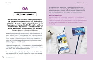 Limitless pass by Odeon
MoviePass, the film streaming subscription company
that at one point offered unlimited film screenings to
subscribers for $9.95 a month, has arguably proved that
business model is unsustainable. The Motley Fool says
that MoviePass’s reputation as a viable business is “in
tatters,” as its parent company, Helios and Matheson,
looks to distance itself from the brand.
But the model has ushered in change, prompting several theater chains to
launch their own versions of streaming passes. AMC Theatres in the United
States has launched a service which allows customers to see three movies
a week for $19.95 a month, and several UK cinema chains have followed suit.
Odeon has its Limitless pass, while Cineworld offers an unlimited cinema
ticket starting at just under £18 a month.
“While MoviePass as we knew it is effectively gone, it successfully shook up
movie-going enough to push rivals into providing their own versions that have
been popular,” says Bloomberg’s Anousha Sakoui.
And, as the Washington Post’s Megan McArdle points out, “the folks with the
good idea may not be the ones who profit from it.” McArdle writes that AMC,
an established movie theater chain, “is simply in a better position than
MoviePass to sell movie tickets,” noting that “AMC has the data to manage
demand; it has a built-in customer base with its loyalty program, and it can
keep MoviePass at bay simply by refusing to sell discounted tickets.”
WHY IT’S INTERESTING:
Bloomberg reports that movie theater attendance in the United States in
2017 was at its lowest point since 1992. What’s certain is that the industry will
continue to experiment with its pricing model as it bids to lure audiences back
to theaters, with unlimited passes one way to revive viewers’ interest in
movie-going.
THE FUTURE 100 19
MOVIE-PASS WARS
06
CULTURE
 
