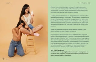 Blume
THE FUTURE 100HEALTH 195
Millennial celebrities are opening up to change the negative perceptions
around acne. Justin Bieber posted a selfie on Instagram proclaiming that
“pimples are in” and Kendall Jenner walked the 2018 Golden Globes carpet
with visible acne, tweeting “never let that shit stop you.”
A host of generation Z influencers are taking to Instagram with makeup-free
selfies and encouragement. Britain’s Next Top Model finalist Louisa Northcote
started a #freethepimple movement on Instagram, which, she told i-D, she
hopes “will empower others to embrace the skin they’re in.” Teenager Hailey
Wait has garnered thousands of followers who appreciate her makeup-free
selfies and encouragement like “acne doesn’t make you ugly… a heart full of
hate does.”
Brands and retailers are taking note and are beginning to reflect a more
realistic and open portrayal of beauty and puberty.
Drug store giant CVS announced in January 2018 that it will no longer edit
photos in beauty advertisements, in an effort to stop perpetuating unrealistic
beauty standards of “perfect” skin. “The connection between the propagation
of unrealistic body images and negative health effects, especially in girls and
young women, has been established,” comments Helena Foulkes, president of
CVS Pharmacy and executive vice president of CVS Health. “We strive to do
our best to assure all of the messages we are sending to our customers
reflect our purpose of helping people on their path to better health.”
WHY IT’S INTERESTING:
Gen Z consumers are rejecting the notion that beauty is a homogenized, one-
size-fits-all ideal. As gen Zers grow into their purchasing power, brands will
need to adjust strategies to stay relevant.
 