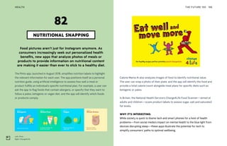 Left: Pinto
Right: Change4Life
THE FUTURE 100HEALTH 196
Food pictures aren’t just for Instagram anymore. As
consumers increasingly seek out personalized health
benefits, new apps that analyze photos of meals or
products to provide information on nutritional content
are making it easier than ever to stick to a healthy diet.
The Pinto app, launched in August 2018, simplifies nutrition labels to highlight
the relevant information for each user. The app positions itself as a personal
nutrition guide, using artificial intelligence to assess how well a meal or
product fulfills an individual’s specific nutritional plan. For example, a user can
ask the app to flag foods that contain allergens, or specify that they want to
follow a paleo, ketogenic or vegan diet, and the app will identify which foods
or products comply.
NUTRITIONAL SNAPPING
82
Calorie Mama AI also analyzes images of food to identify nutritional value.
The user can snap a photo of their plate, and the app will identify the food and
provide a total calorie count alongside meal plans for specific diets such as
ketogenic or paleo.
In Britain, the National Health Service’s Change4Life Food Scanner—aimed at
adults and children—scans product labels to assess sugar, salt and saturated
fat levels.
WHY IT’S INTERESTING:
While society is quick to blame tech and smart phones for a host of health
problems—from social media’s impact on mental health to the blue light from
devices disrupting sleep—these apps illustrate the potential for tech to
simplify consumers’ paths to optimal wellbeing.
 